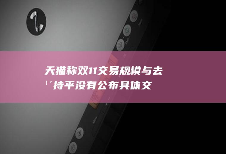 天猫称双11交易规模与去年持平没有公布具体交易额