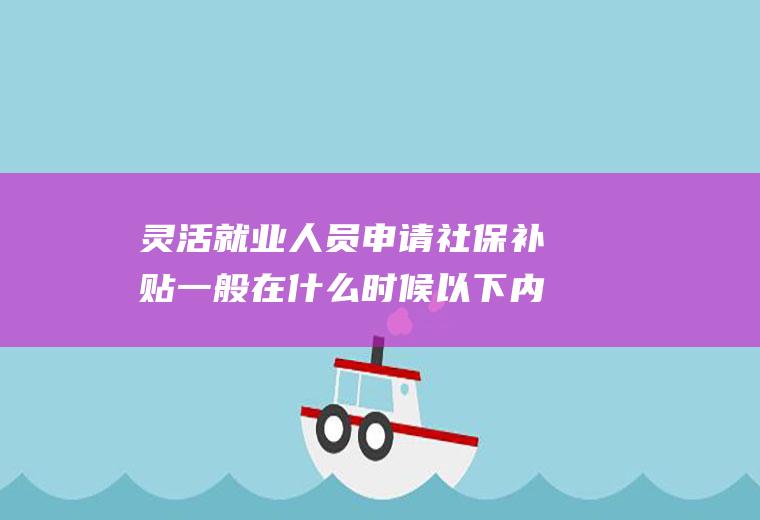 灵活就业人员申请社保补贴一般在什么时候以下内容告