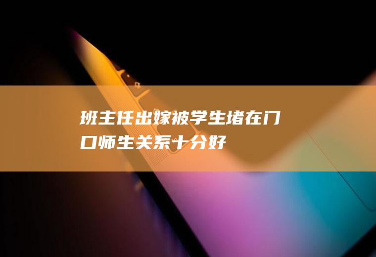 班主任出嫁被学生堵在门口师生关系十分好