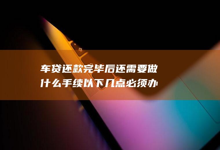 车贷还款完毕后还需要做什么手续以下几点必须办