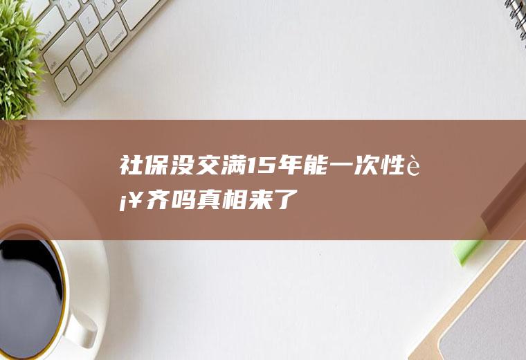 社保没交满15年能一次性补齐吗真相来了!