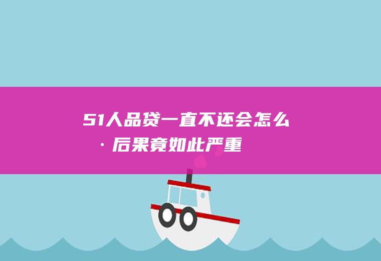 51人品贷一直不还会怎么样后果竟如此严重！