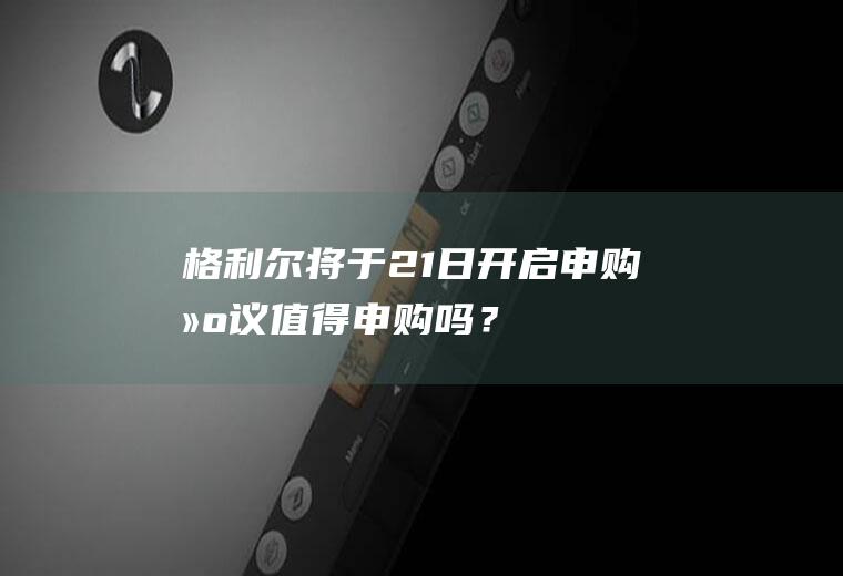 格利尔将于21日开启申购建议值得申购吗？