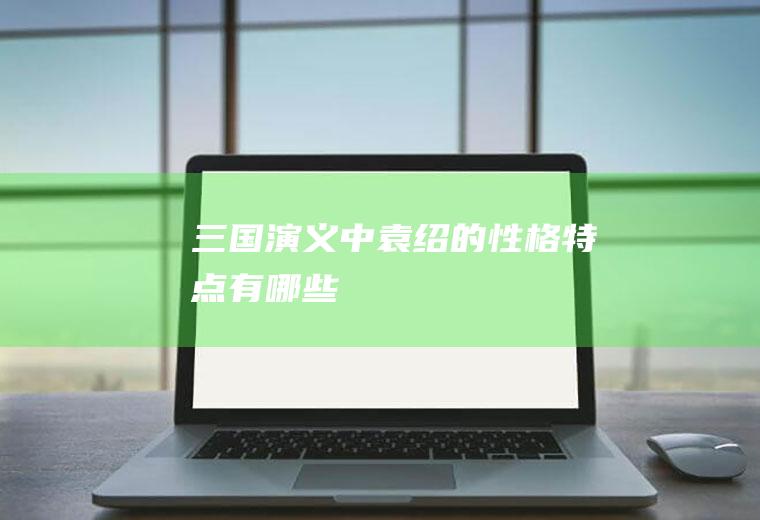 《三国演义》中袁绍的性格特点有哪些