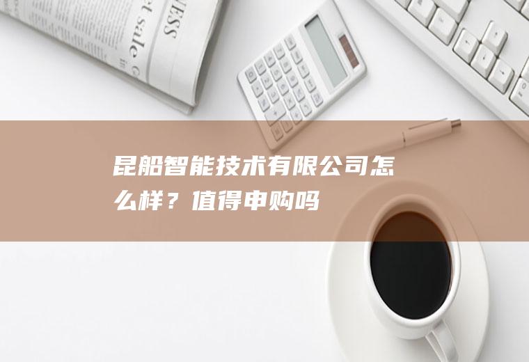 昆船智能技术有限公司怎么样？值得申购吗