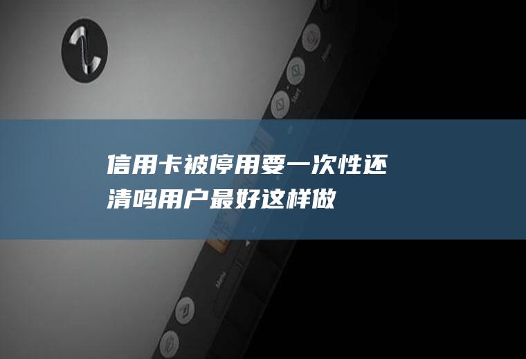 信用卡被停用要一次性还清吗用户最好这样做