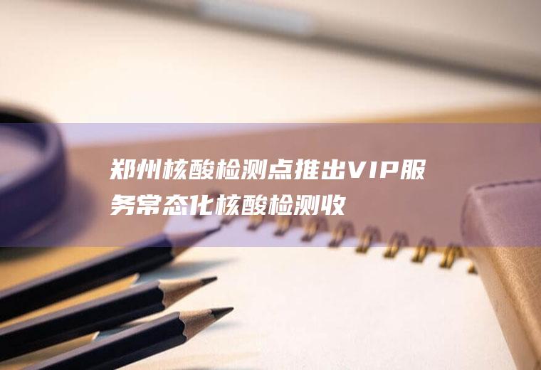 郑州核酸检测点推出VIP服务常态化核酸检测收费吗