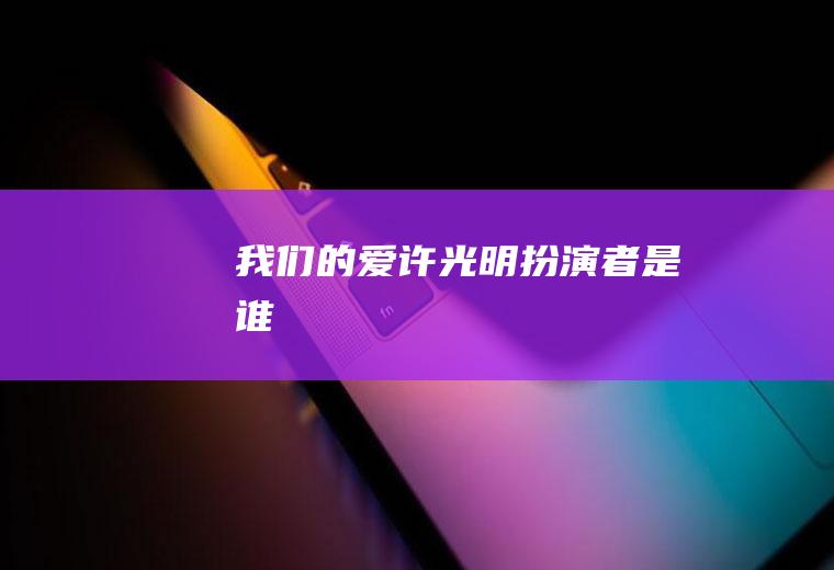 《我们的爱》许光明扮演者是谁