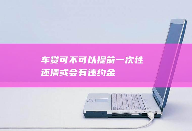 车贷可不可以提前一次性还清或会有违约金