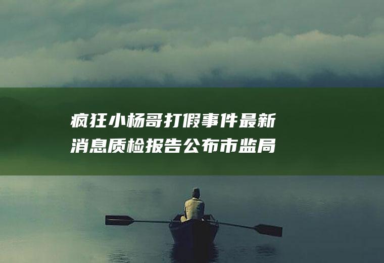 疯狂小杨哥打假事件最新消息质检报告公布市监局介入