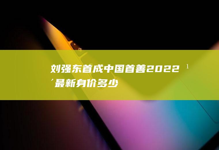 刘强东首成“中国首善”2022年最新身价多少？