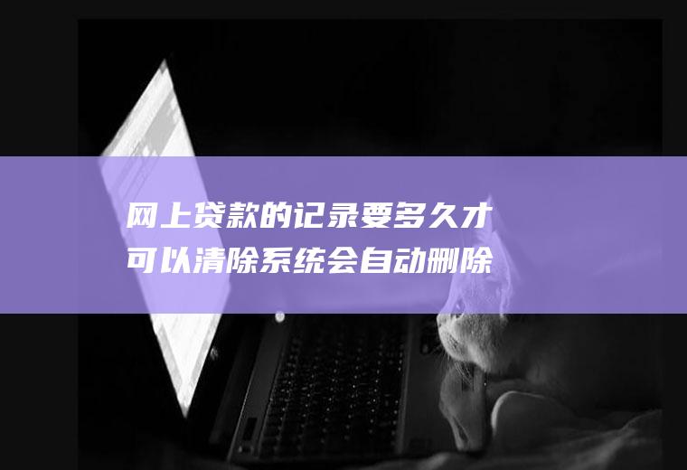 网上贷款的记录要多久才可以清除系统会自动删除吗