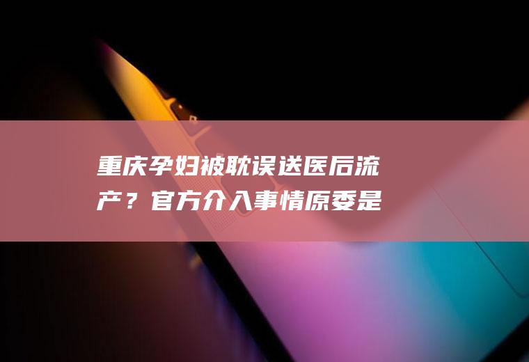 重庆孕妇被耽误送医后流产？官方介入事情原委是什么