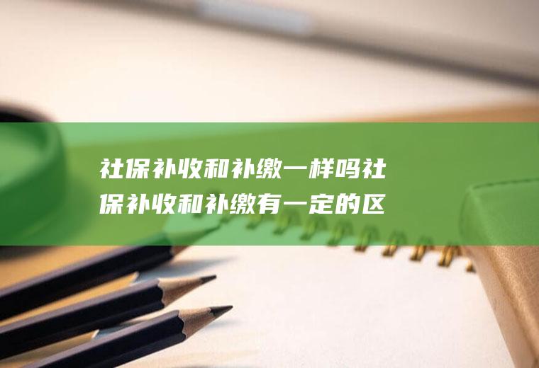 社保补收和补缴一样吗社保补收和补缴有一定的区别