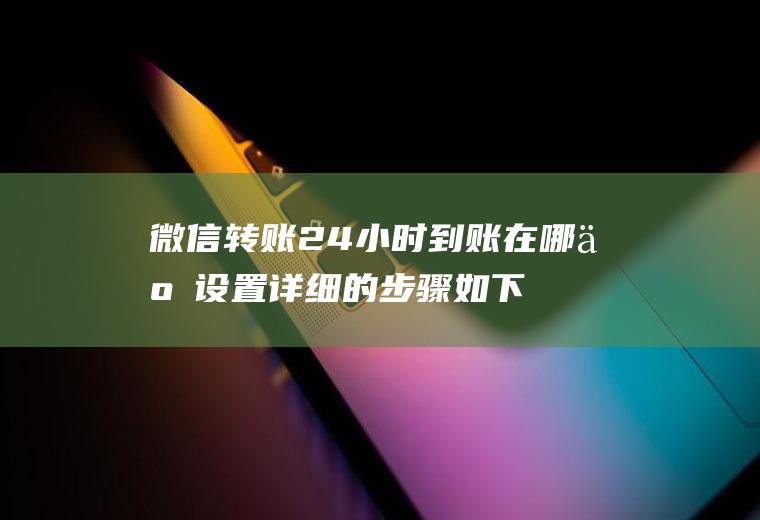 微信转账24小时到账在哪些设置详细的步骤如下