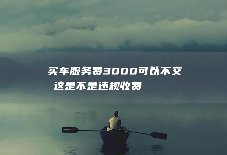 买车服务费3000可以不交吗这是不是违规收费？