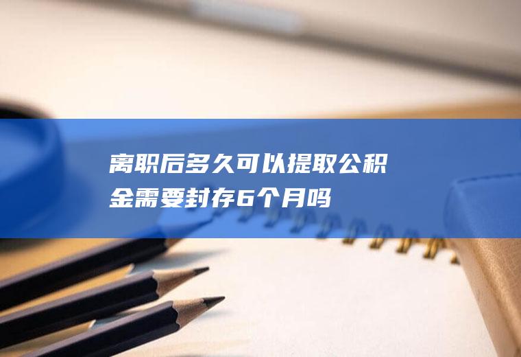 离职后多久可以提取公积金需要封存6个月吗