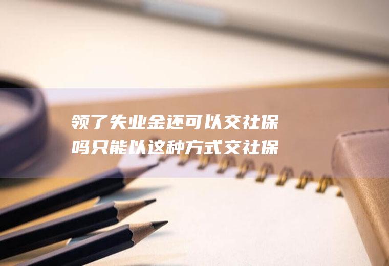 领了失业金还可以交社保吗只能以这种方式交社保