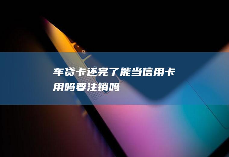 车贷卡还完了能当信用卡用吗要注销吗