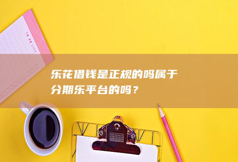 乐花借钱是正规的吗属于分期乐平台的吗？