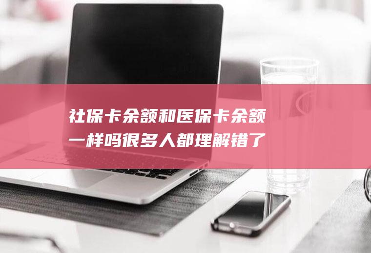 社保卡余额和医保卡余额一样吗很多人都理解错了！