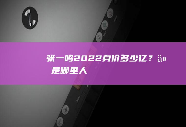 张一鸣2022身价多少亿？他是哪里人