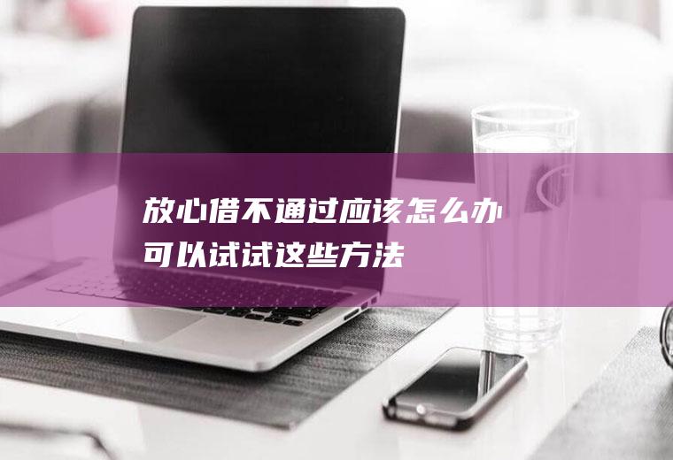 放心借不通过应该怎么办可以试试这些方法