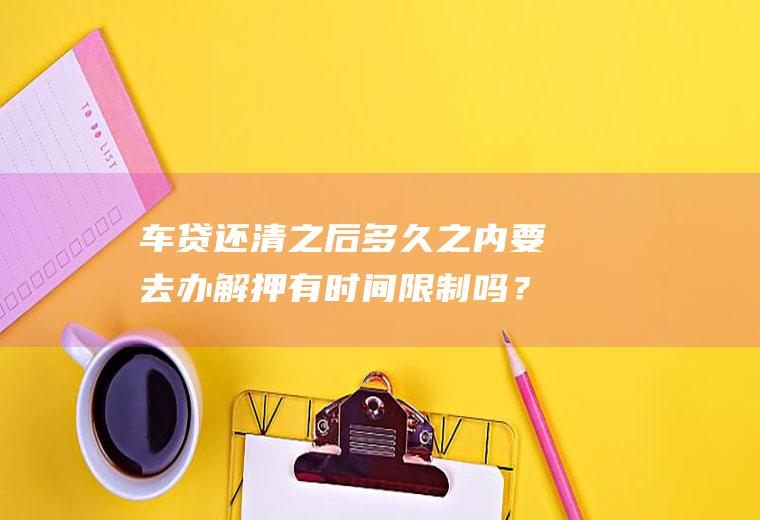 车贷还清之后多久之内要去办解押有时间限制吗？