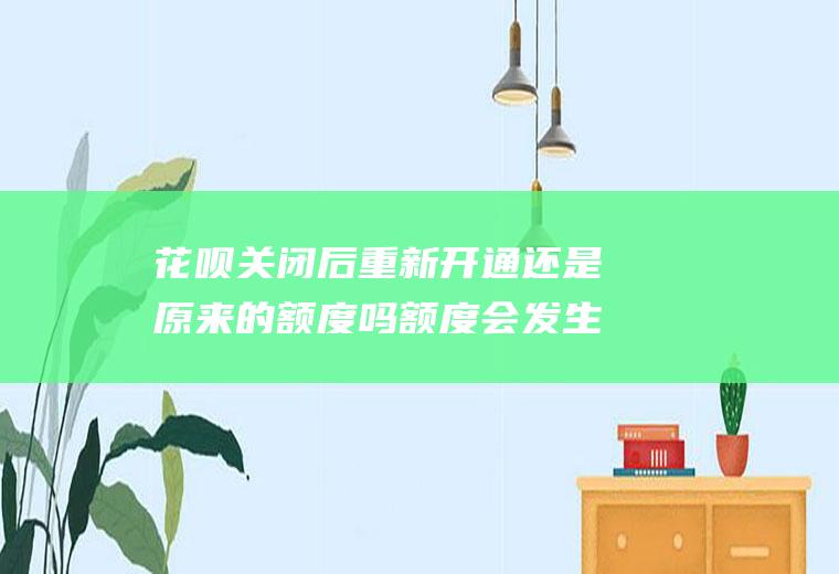 花呗关闭后重新开通还是原来的额度吗额度会发生变化