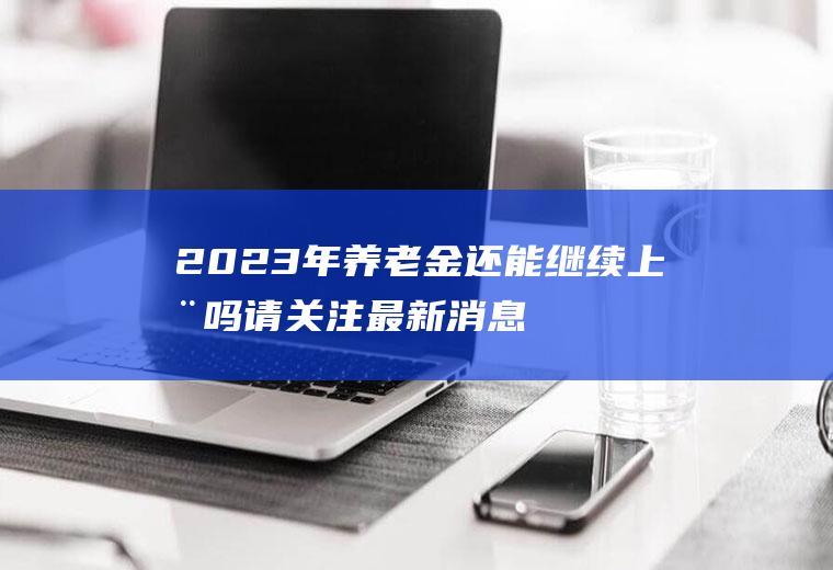 2023年养老金还能继续上涨吗请关注最新消息