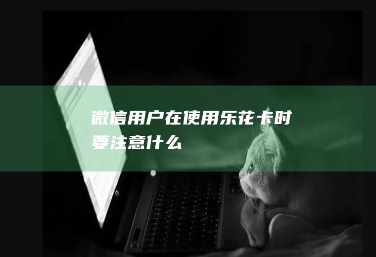 微信用户在使用乐花卡时要注意什么