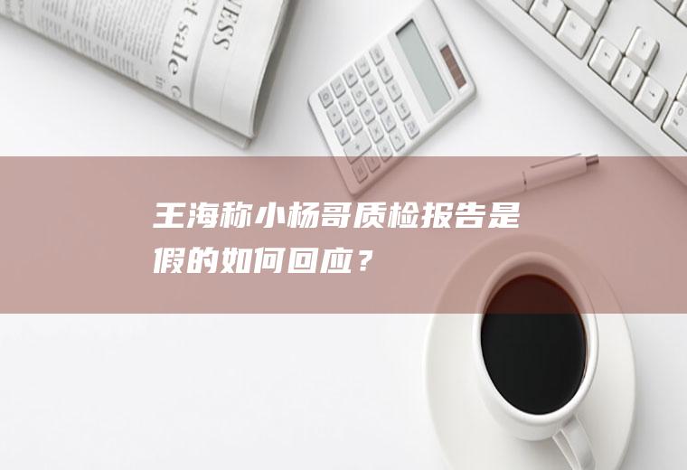 王海称小杨哥质检报告是假的如何回应？