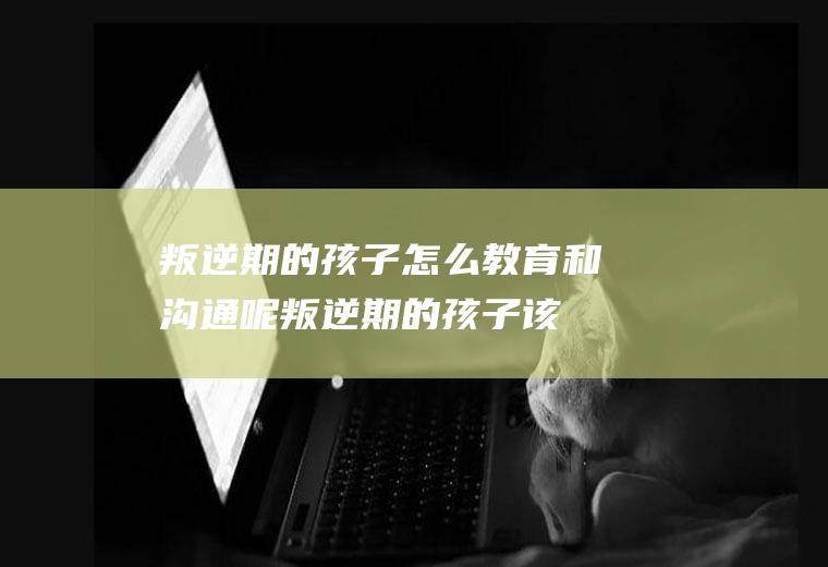 叛逆期的孩子怎么教育和沟通呢（叛逆期的孩子该如何教育和沟通呢）