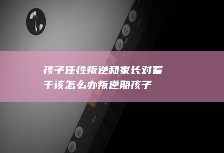 孩子任性叛逆和家长对着干该怎么办（叛逆期孩子不听话,和大人对着干,应怎么办）