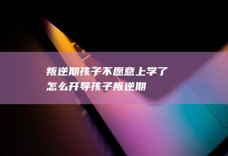 叛逆期孩子不愿意上学了,怎么开导（孩子叛逆期不想上学了咋办该对孩子说什么呢）