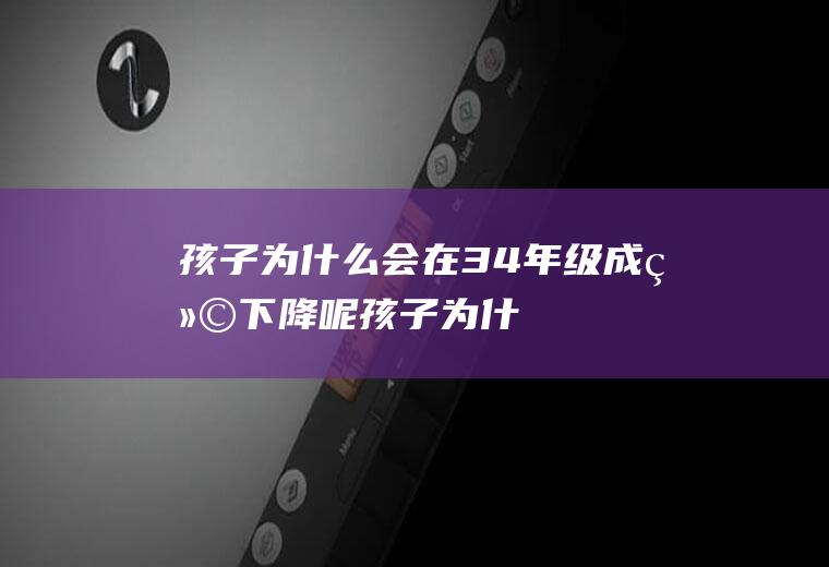 孩子为什么会在3.4年级成绩下降呢（孩子为什么会在3.4年级成绩下降的原因）