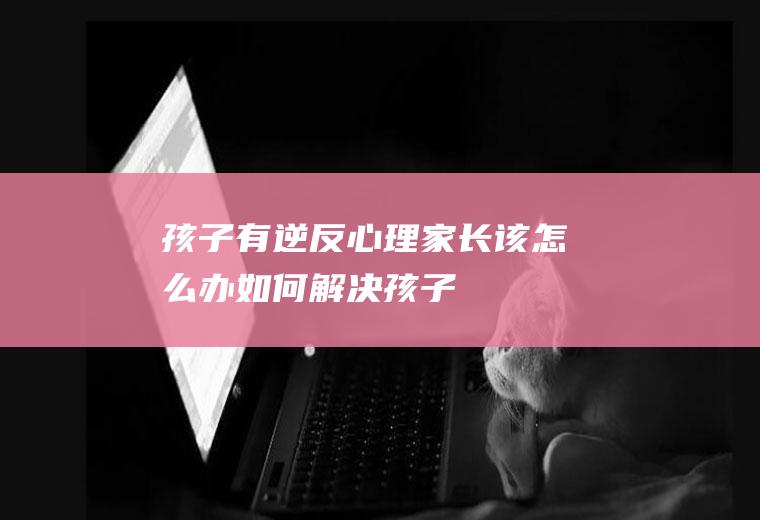 孩子有逆反心理,家长该怎么办-（如何解决孩子的逆反心理）