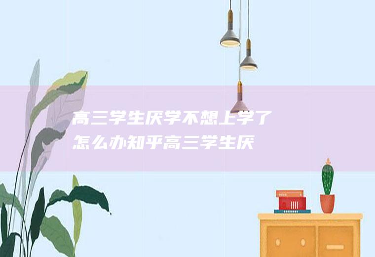 高三学生厌学不想上学了怎么办知乎（高三学生厌学不想上学了怎么办呢）