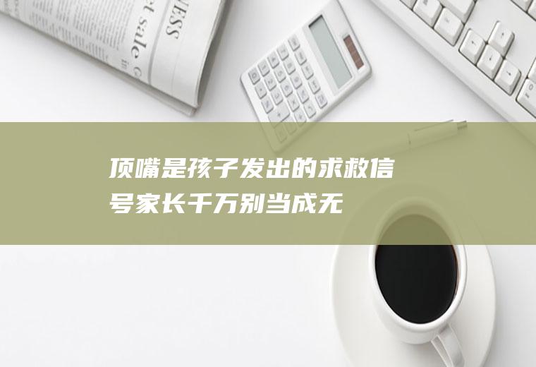 顶嘴,是孩子发出的求救信号,家长千万别当成无理取闹!（顶嘴是孩子发出的求救信号）