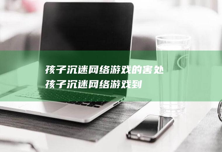 孩子沉迷网络游戏的害处（孩子沉迷网络游戏,到底因为什么）