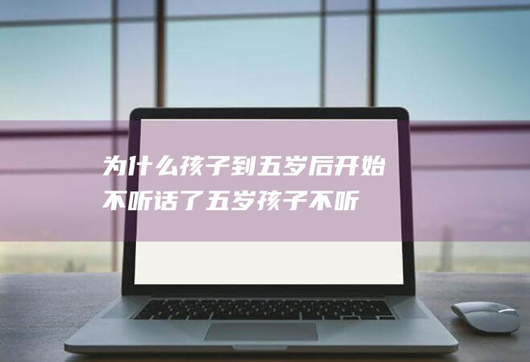 为什么孩子到五岁后开始不听话了（五岁孩子不听话是教育问题还是自身问题）