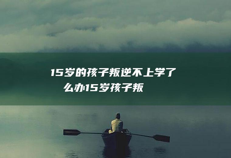 15岁的孩子叛逆不上学了怎么办（15岁孩子叛逆怎么教育）