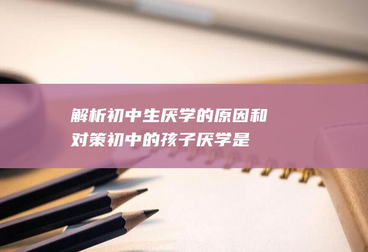 解析初中生厌学的原因和对策（初中的孩子厌学是什么原因）