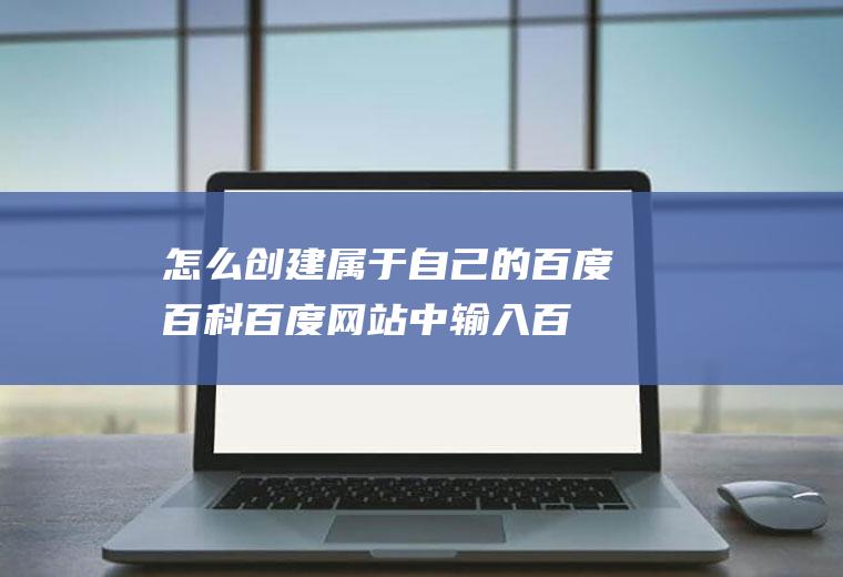 怎么创建属于自己的百度百科(百度网站中输入百度百科的官网)