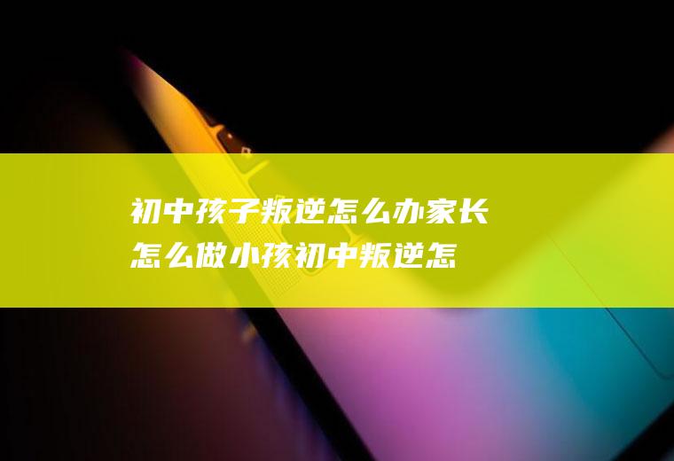 初中孩子叛逆怎么办家长怎么做（小孩初中叛逆怎么办）