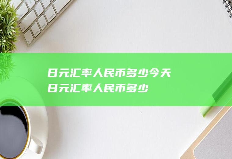 日元汇率人民币多少今天日元汇率人民币多少