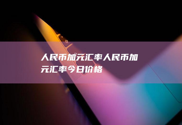 人民币加元汇率人民币加元汇率今日价格