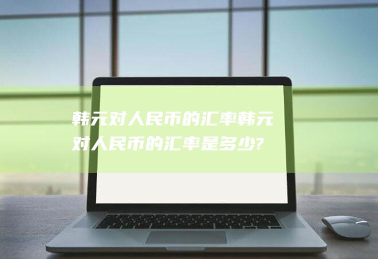 韩元对人民币的汇率韩元对人民币的汇率是多少?