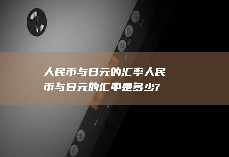 人民币与日元的汇率人民币与日元的汇率是多少?