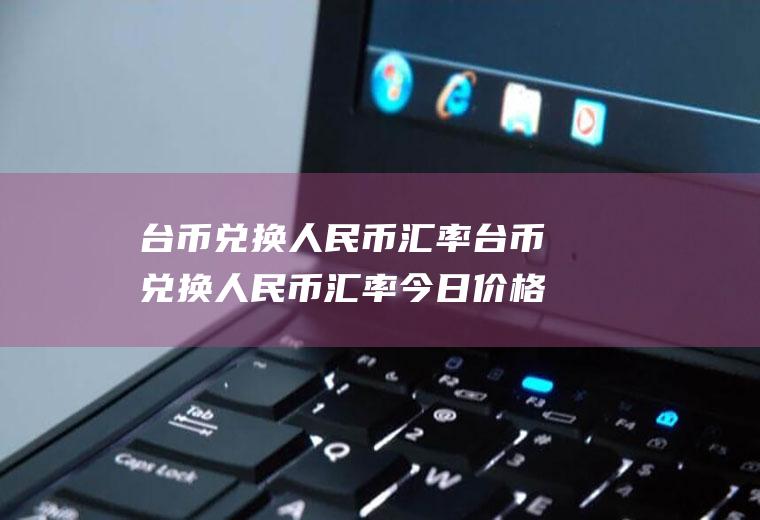 台币兑换人民币汇率台币兑换人民币汇率今日价格